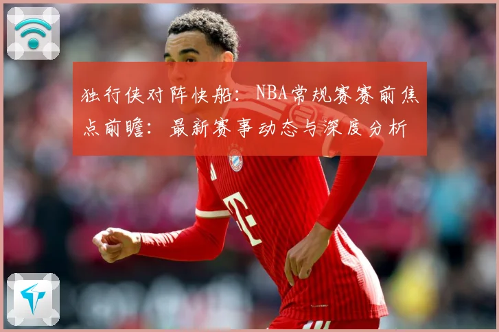 独行侠对阵快船：NBA常规赛赛前焦点前瞻：最新赛事动态与深度分析