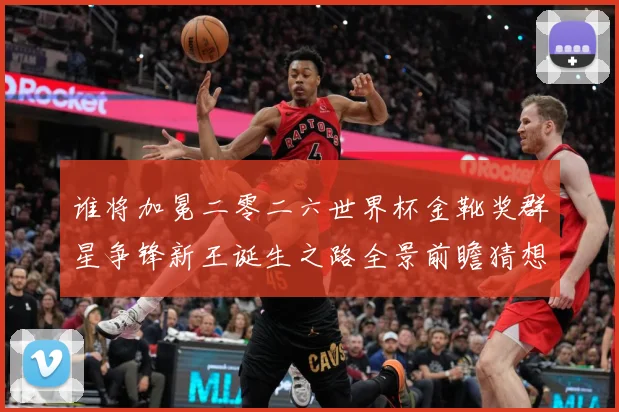 谁将加冕二零二六世界杯金靴奖群星争锋新王诞生之路全景前瞻猜想数据研判：最新赛事动态与深度分析