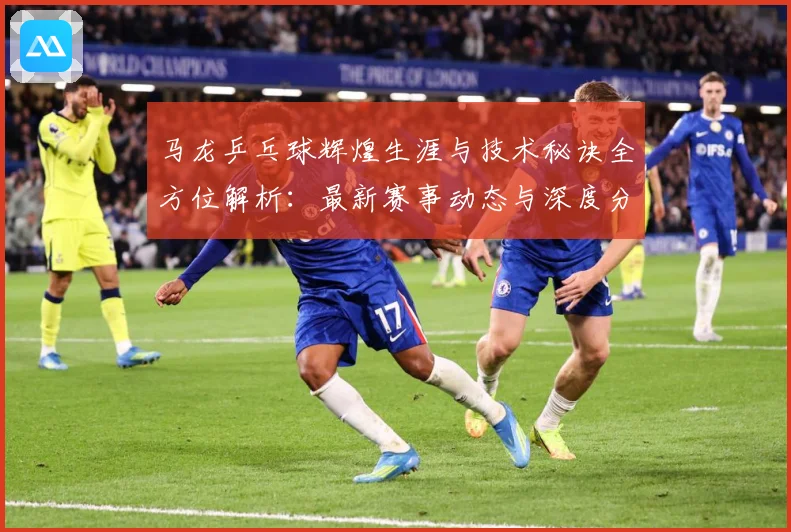 马龙乒乓球辉煌生涯与技术秘诀全方位解析：最新赛事动态与深度分析