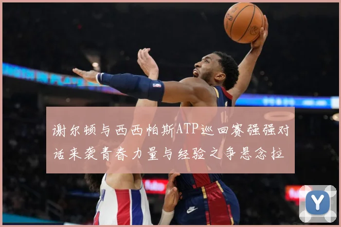 谢尔顿与西西帕斯ATP巡回赛强强对话来袭青春力量与经验之争悬念拉满：最新赛事动态与深度分析