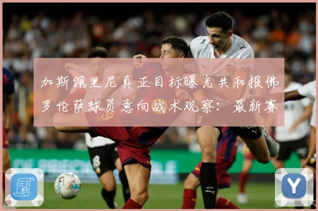 加斯佩里尼真正目标曝光共和报佛罗伦萨球员意向战术观察：最新赛事动态与深度分析