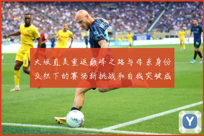 大坂直美重返巅峰之路与母亲身份交织下的赛场新挑战和自我突破成长观察：最新赛事动态与深度分析