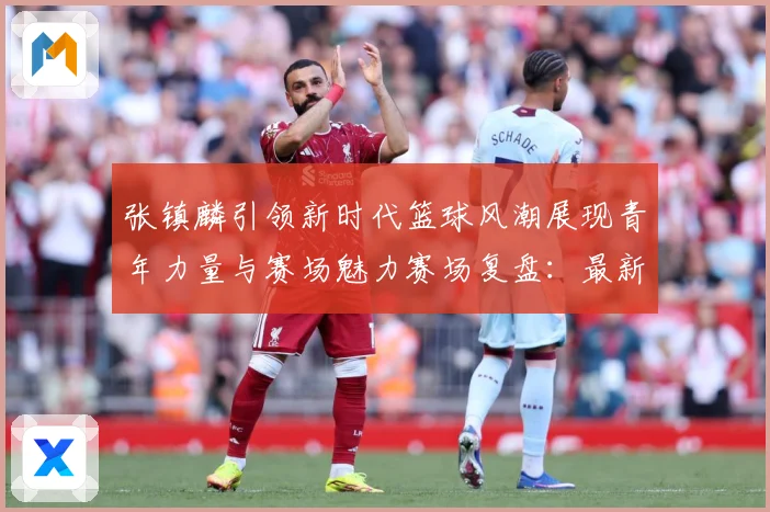 张镇麟引领新时代篮球风潮展现青年力量与赛场魅力赛场复盘：最新赛事动态与深度分析