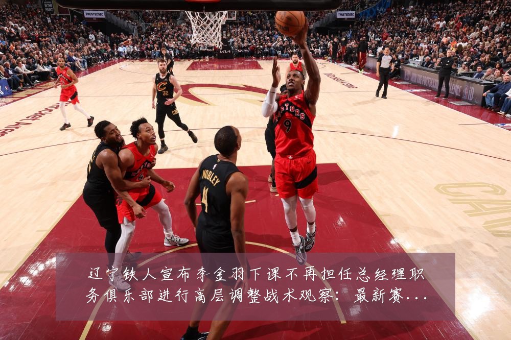 辽宁铁人宣布李金羽下课不再担任总经理职务俱乐部进行高层调整战术观察：最新赛事动态与深度分析