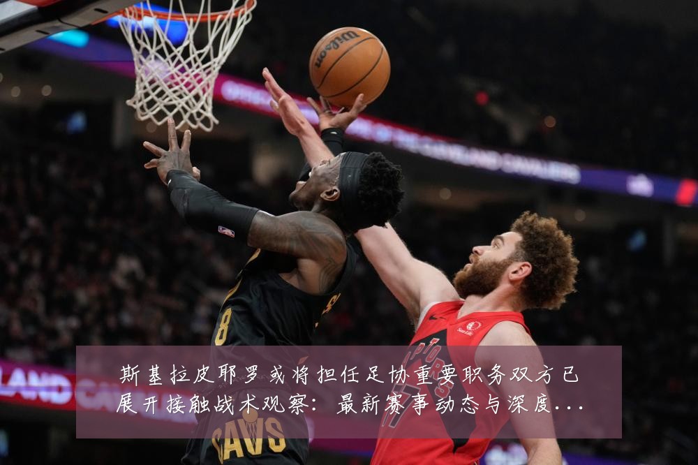 斯基拉皮耶罗或将担任足协重要职务双方已展开接触战术观察：最新赛事动态与深度分析