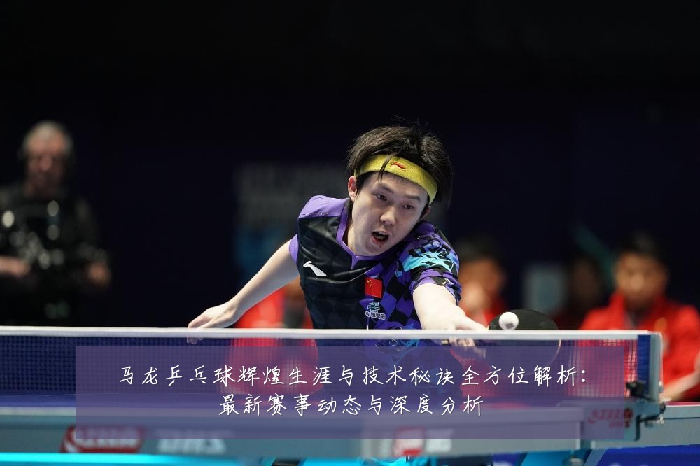 马龙乒乓球辉煌生涯与技术秘诀全方位解析:最新赛事动态与深度分析