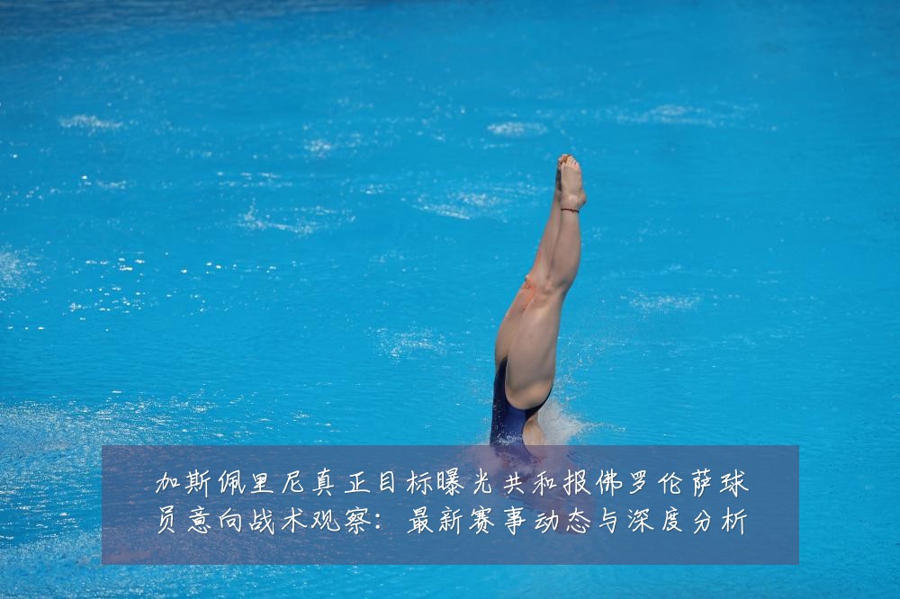 加斯佩里尼真正目标曝光共和报佛罗伦萨球员意向战术观察:最新赛事动态与深度分析
